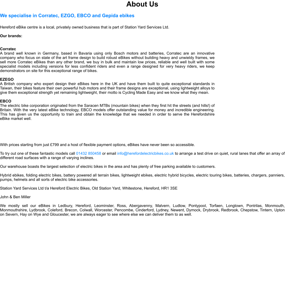About Us We specialise in Corratec, EZGO, EBCO and Gepida ebikes  Hereford eBike centre is a local, privately owned business that is part of Station Yard Services Ltd.   Our brands:   Corratec A brand well known in Germany, based in Bavaria using only Bosch motors and batteries, Corratec are an innovative company who focus on state of the art frame design to build robust eBikes without building heavy and unwieldy frames, we sell more Corratec eBikes than any other brand, we buy in bulk and maintain low prices, reliable and well built with some specialist models including versions for less confident riders and even a range designed for very heavy riders, we keep demonstrators on site for this exceptional range of bikes.  EZEGO A British company who expert design their eBikes here in the UK and have them built to quite exceptional standards in Taiwan, their bikes feature their own powerful hub motors and their frame designs are exceptional, using lightweight alloys to give them exceptional strength yet remaining lightweight, their motto is Cycling Made Easy and we know what they mean.  EBCO The electric bike corporation originated from the Saracen MTBs (mountain bikes) when they first hit the streets (and hills!) of Britain. With the very latest eBike technology, EBCO models offer outstanding value for money and incredible engineering. This has given us the opportunity to train and obtain the knowledge that we needed in order to serve the Herefordshire eBike market well.      With prices starting from just 799 and a host of flexible payment options, eBikes have never been so accessible.  To try out one of these fantastic models call 01432 850458 or email info@herefordelectricbikes.co.uk to arrange a test drive on quiet, rural lanes that offer an array of different road surfaces with a range of varying inclines.   Our warehouse boasts the largest selection of electric bikes in the area and has plenty of free parking available to customers.  Hybrid ebikes, folding electric bikes, battery powered all terrain bikes, lightweight ebikes, electric hybrid bicycles, electric touring bikes, batteries, chargers, panniers, pumps, helmets and all sorts of electric bike accessories.  Station Yard Services Ltd t/a Hereford Electric Bikes, Old Station Yard, Whitestone, Hereford, HR1 3SE  John & Ben Miller  We mostly sell our eBikes in Ledbury, Hereford, Leominster, Ross, Abergavenny, Malvern, Ludlow, Pontypool, Torfaen, Longtown, Pontrilas, Monmouth, Monmouthshire, Lydbrook, Coleford, Brecon, Colwall, Worcester, Pencombe, Cinderford, Lydney, Newent, Dymock, Drybrook, Redbrook, Chepstow, Tintern, Upton on Severn, Hay on Wye and Gloucester, we are always eager to see where else we can deliver them to as well.