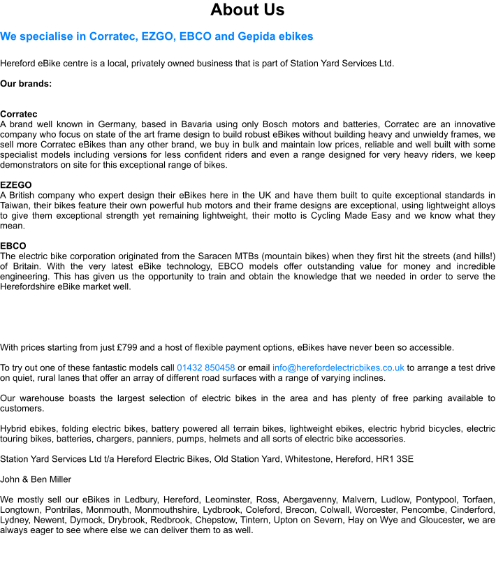About Us We specialise in Corratec, EZGO, EBCO and Gepida ebikes  Hereford eBike centre is a local, privately owned business that is part of Station Yard Services Ltd.   Our brands:   Corratec A brand well known in Germany, based in Bavaria using only Bosch motors and batteries, Corratec are an innovative company who focus on state of the art frame design to build robust eBikes without building heavy and unwieldy frames, we sell more Corratec eBikes than any other brand, we buy in bulk and maintain low prices, reliable and well built with some specialist models including versions for less confident riders and even a range designed for very heavy riders, we keep demonstrators on site for this exceptional range of bikes.  EZEGO A British company who expert design their eBikes here in the UK and have them built to quite exceptional standards in Taiwan, their bikes feature their own powerful hub motors and their frame designs are exceptional, using lightweight alloys to give them exceptional strength yet remaining lightweight, their motto is Cycling Made Easy and we know what they mean.  EBCO The electric bike corporation originated from the Saracen MTBs (mountain bikes) when they first hit the streets (and hills!) of Britain. With the very latest eBike technology, EBCO models offer outstanding value for money and incredible engineering. This has given us the opportunity to train and obtain the knowledge that we needed in order to serve the Herefordshire eBike market well.      With prices starting from just 799 and a host of flexible payment options, eBikes have never been so accessible.  To try out one of these fantastic models call 01432 850458 or email info@herefordelectricbikes.co.uk to arrange a test drive on quiet, rural lanes that offer an array of different road surfaces with a range of varying inclines.   Our warehouse boasts the largest selection of electric bikes in the area and has plenty of free parking available to customers.  Hybrid ebikes, folding electric bikes, battery powered all terrain bikes, lightweight ebikes, electric hybrid bicycles, electric touring bikes, batteries, chargers, panniers, pumps, helmets and all sorts of electric bike accessories.  Station Yard Services Ltd t/a Hereford Electric Bikes, Old Station Yard, Whitestone, Hereford, HR1 3SE  John & Ben Miller  We mostly sell our eBikes in Ledbury, Hereford, Leominster, Ross, Abergavenny, Malvern, Ludlow, Pontypool, Torfaen, Longtown, Pontrilas, Monmouth, Monmouthshire, Lydbrook, Coleford, Brecon, Colwall, Worcester, Pencombe, Cinderford, Lydney, Newent, Dymock, Drybrook, Redbrook, Chepstow, Tintern, Upton on Severn, Hay on Wye and Gloucester, we are always eager to see where else we can deliver them to as well.