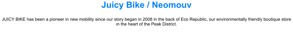 Juicy Bike / Neomouv JUICY BIKE has been a pioneer in new mobility since our story began in 2008 in the back of Eco Republic, our environmentally friendly boutique store in the heart of the Peak District.