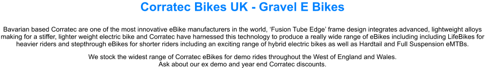 Corratec Bikes UK - Gravel E Bikes Bavarian based Corratec are one of the most innovative eBike manufacturers in the world, Fusion Tube Edge frame design integrates advanced, lightweight alloys making for a stiffer, lighter weight electric bike and Corratec have harnessed this technology to produce a really wide range of eBikes including including LifeBikes for heavier riders and stepthrough eBikes for shorter riders including an exciting range of hybrid electric bikes as well as Hardtail and Full Suspension eMTBs. We stock the widest range of Corratec eBikes for demo rides throughout the West of England and Wales. Ask about our ex demo and year end Corratec discounts.