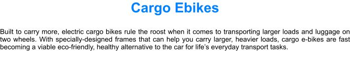 Cargo Ebikes  Built to carry more, electric cargo bikes rule the roost when it comes to transporting larger loads and luggage on two wheels. With specially-designed frames that can help you carry larger, heavier loads, cargo e-bikes are fast becoming a viable eco-friendly, healthy alternative to the car for lifes everyday transport tasks.